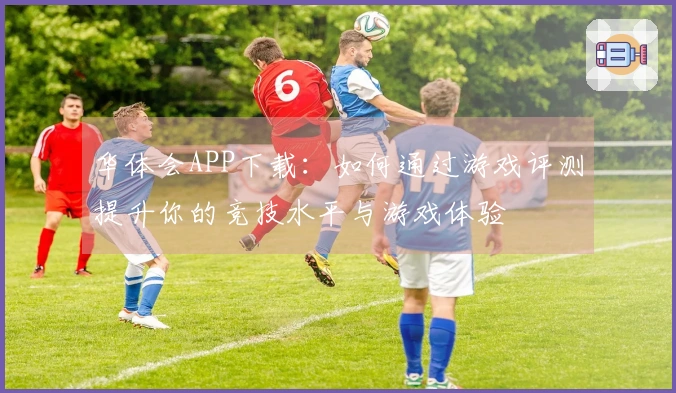 华体会APP下载:如何通过游戏评测提升你的竞技水平与游戏体验
