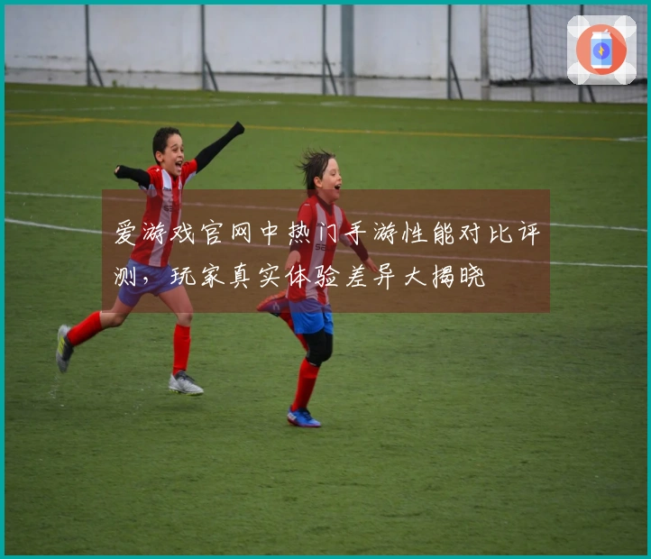 爱游戏官网中热门手游性能对比评测，玩家真实体验差异大揭晓