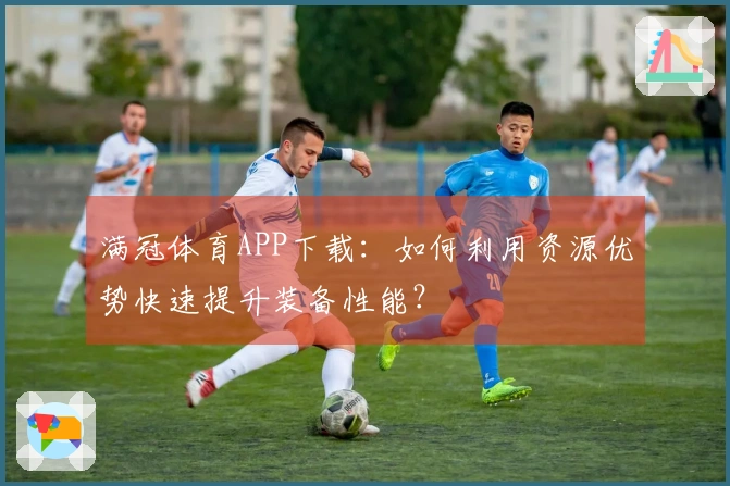 满冠体育APP下载:如何利用资源优势快速提升装备性能?