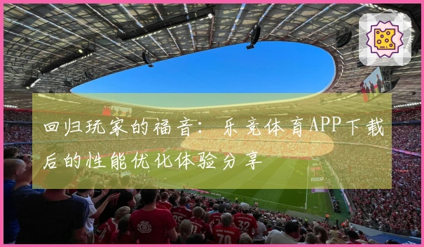 回归玩家的福音:乐竞体育APP下载后的性能优化体验分享
